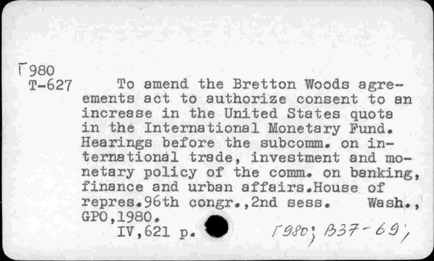 ﻿Г980
Т-627	amend the Bretton Woods agre-
ements act to authorize consent to an increase in the United States quota in the International Monetary Bund. Hearings before the subcomm, on international trade, investment and monetary policy of the comm, on banking, finance and urban affairs.House of repres.96th congr.,2nd sess. Wash., GP0,1980.
IV,621 p. W	№7'69'/